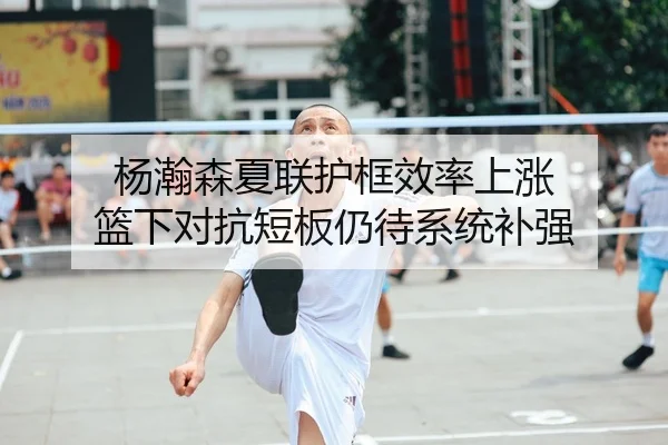 杨瀚森夏联护框效率上涨 篮下对抗短板仍待系统补强