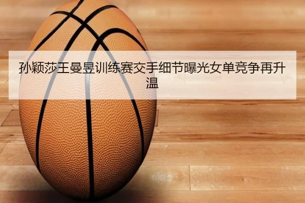 孙颖莎王曼昱训练赛交手细节曝光女单竞争再升温