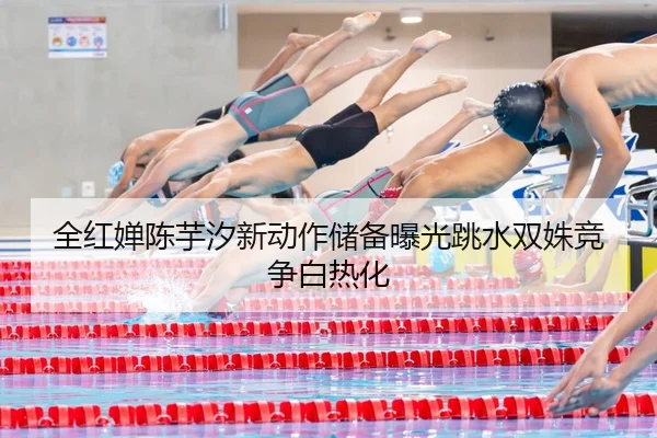 全红婵陈芋汐新动作储备曝光跳水双姝竞争白热化